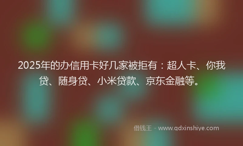 2025年的办信用卡好几家被拒有：超人卡、你我贷、随身贷、小米贷款、京东金融等。