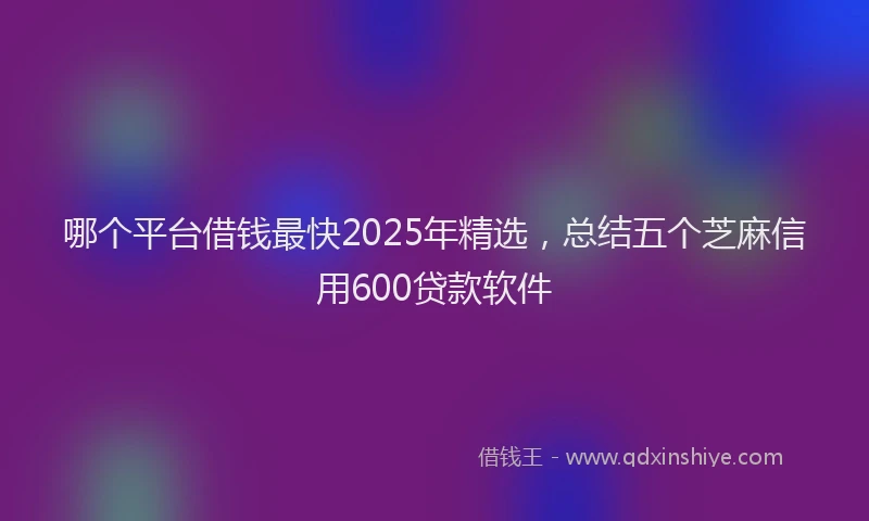 哪个平台借钱最快2025年精选，总结五个芝麻信用600贷款软件
