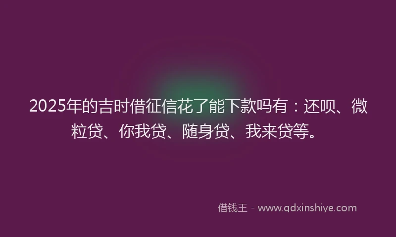 2025年的吉时借征信花了能下款吗有：还呗、微粒贷、你我贷、随身贷、我来贷等。
