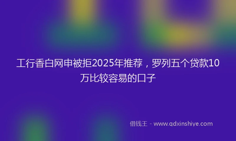 工行香白网申被拒2025年推荐，罗列五个贷款10万比较容易的口子