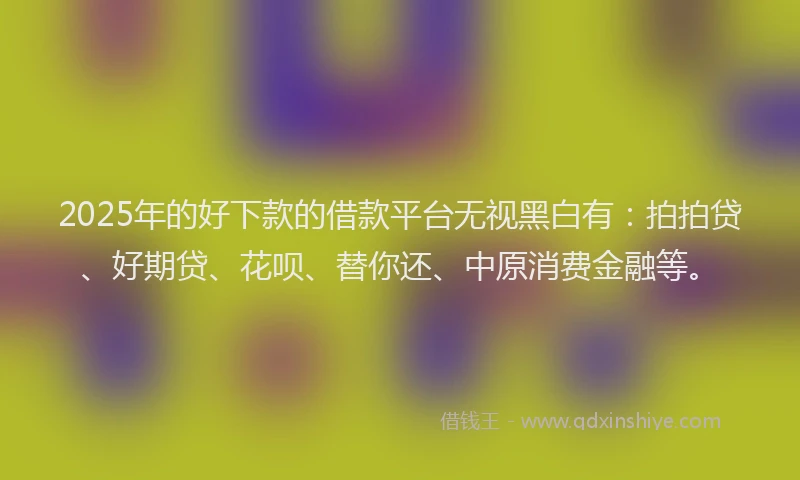 2025年的好下款的借款平台无视黑白有：拍拍贷、好期贷、花呗、替你还、中原消费金融等。