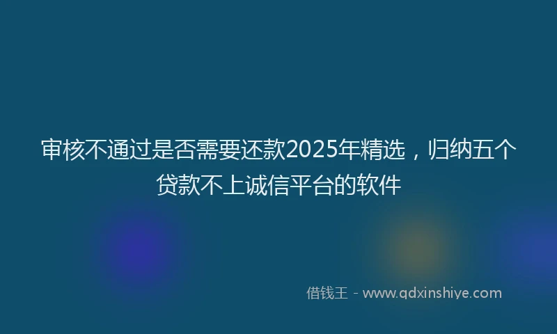 审核不通过是否需要还款2025年精选，归纳五个贷款不上诚信平台的软件