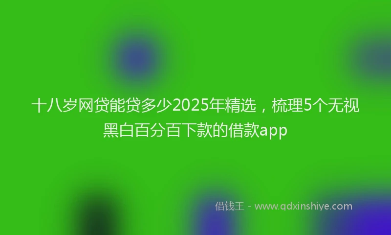 十八岁网贷能贷多少2025年精选，梳理5个无视黑白百分百下款的借款app