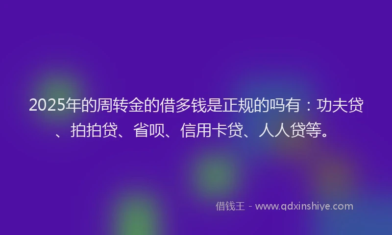 2025年的周转金的借多钱是正规的吗有：功夫贷、拍拍贷、省呗、信用卡贷、人人贷等。