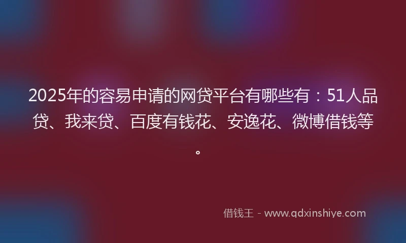 2025年的容易申请的网贷平台有哪些有：51人品贷、我来贷、百度有钱花、安逸花、微博借钱等。