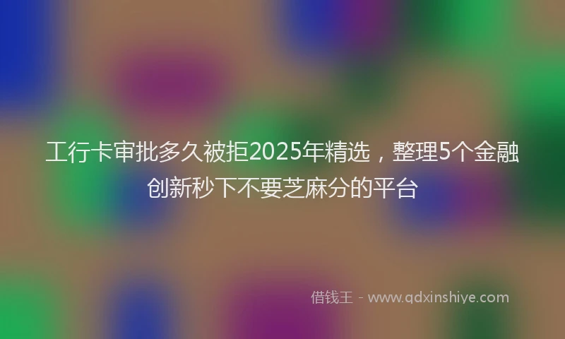 工行卡审批多久被拒2025年精选，整理5个金融创新秒下不要芝麻分的平台