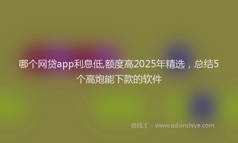 哪个网贷app利息低,额度高2025年精选，总结5个高炮能下款的软件