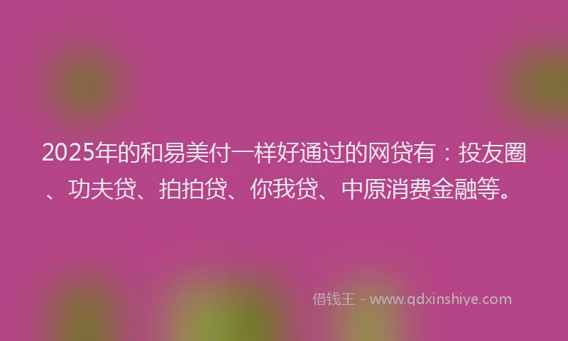 2025年的和易美付一样好通过的网贷有：投友圈、功夫贷、拍拍贷、你我贷、中原消费金融等。