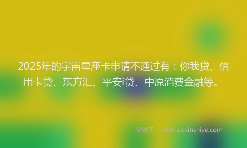 2025年的宇宙星座卡申请不通过有：你我贷、信用卡贷、东方汇、平安i贷、中原消费金融等。