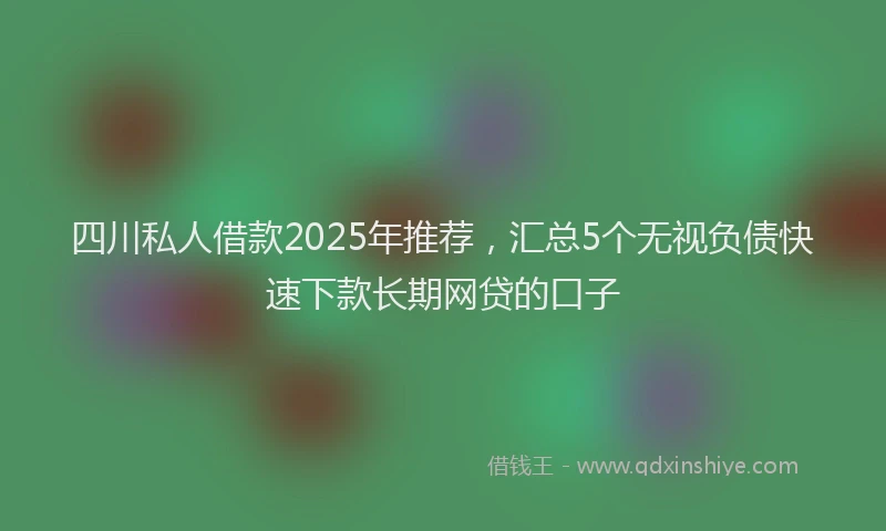 四川私人借款2025年推荐，汇总5个无视负债快速下款长期网贷的口子