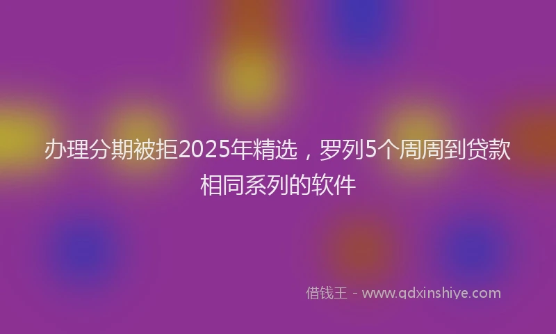 办理分期被拒2025年精选，罗列5个周周到贷款相同系列的软件
