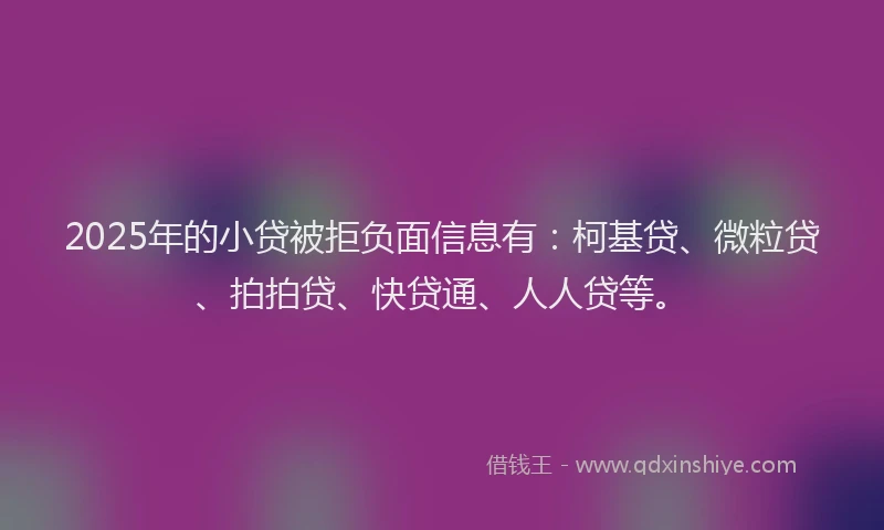 2025年的小贷被拒负面信息有：柯基贷、微粒贷、拍拍贷、快贷通、人人贷等。