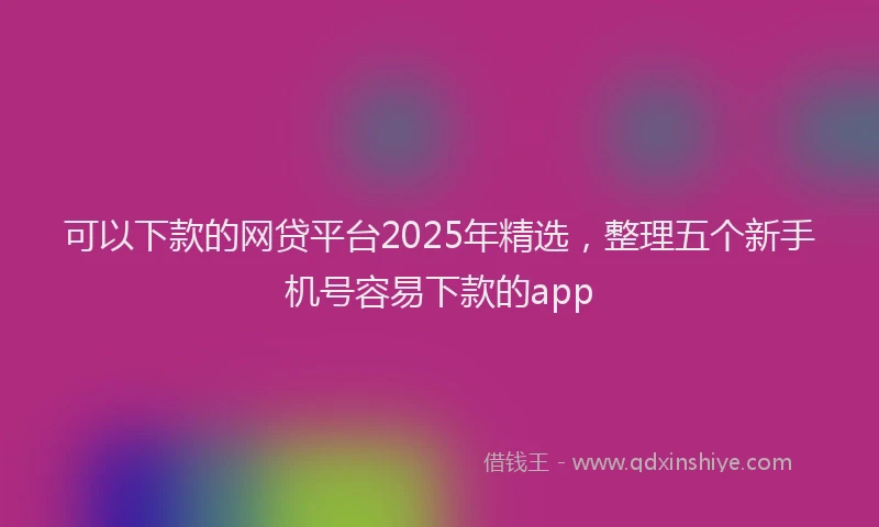 可以下款的网贷平台2025年精选，整理五个新手机号容易下款的app