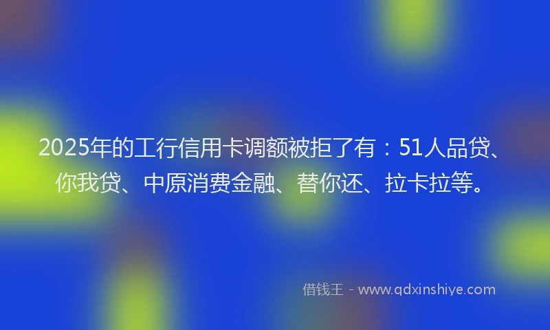 2025年的工行信用卡调额被拒了有：51人品贷、你我贷、中原消费金融、替你还、拉卡拉等。