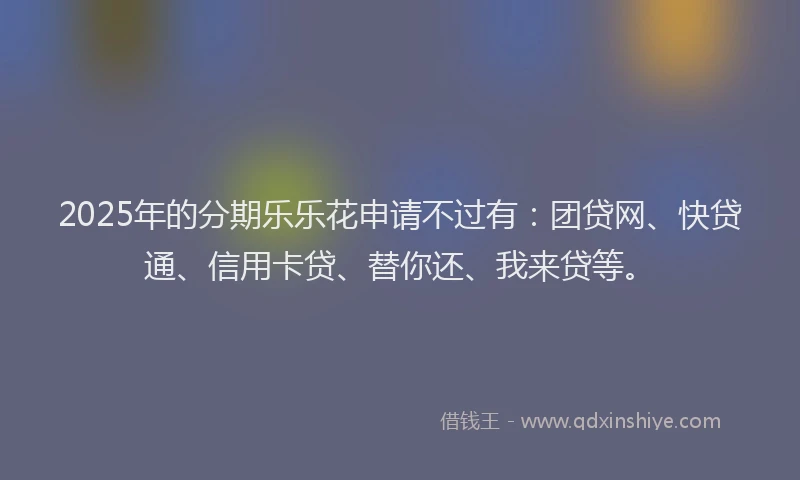 2025年的分期乐乐花申请不过有：团贷网、快贷通、信用卡贷、替你还、我来贷等。