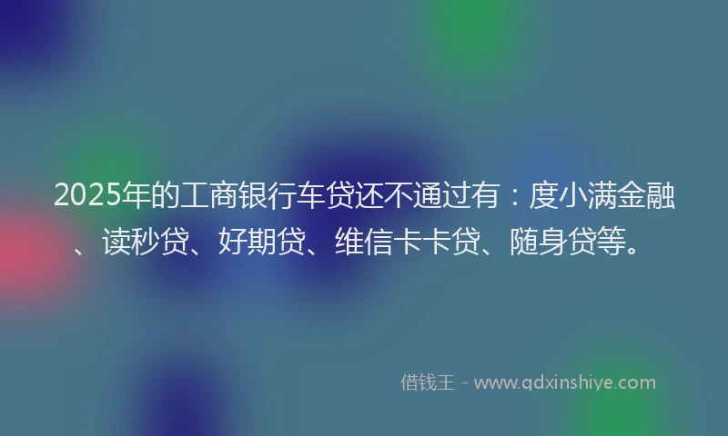 2025年的工商银行车贷还不通过有：度小满金融、读秒贷、好期贷、维信卡卡贷、随身贷等。
