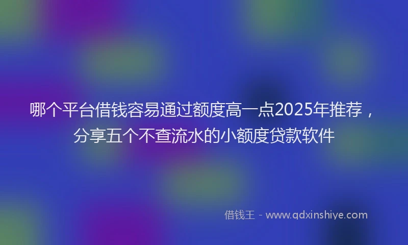 哪个平台借钱容易通过额度高一点2025年推荐，分享五个不查流水的小额度贷款软件