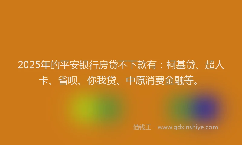 2025年的平安银行房贷不下款有：柯基贷、超人卡、省呗、你我贷、中原消费金融等。