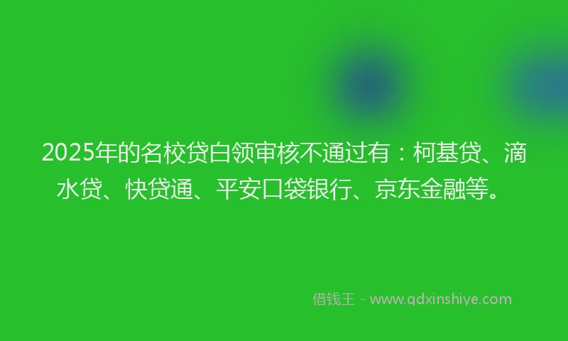 2025年的名校贷白领审核不通过有：柯基贷、滴水贷、快贷通、平安口袋银行、京东金融等。