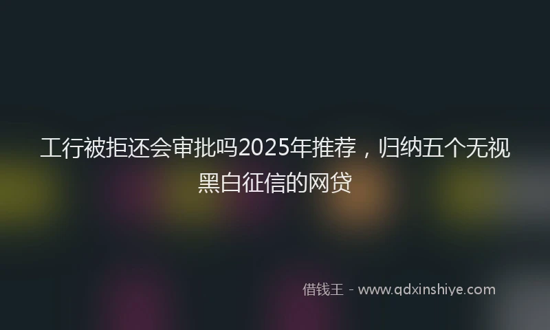 工行被拒还会审批吗2025年推荐，归纳五个无视黑白征信的网贷