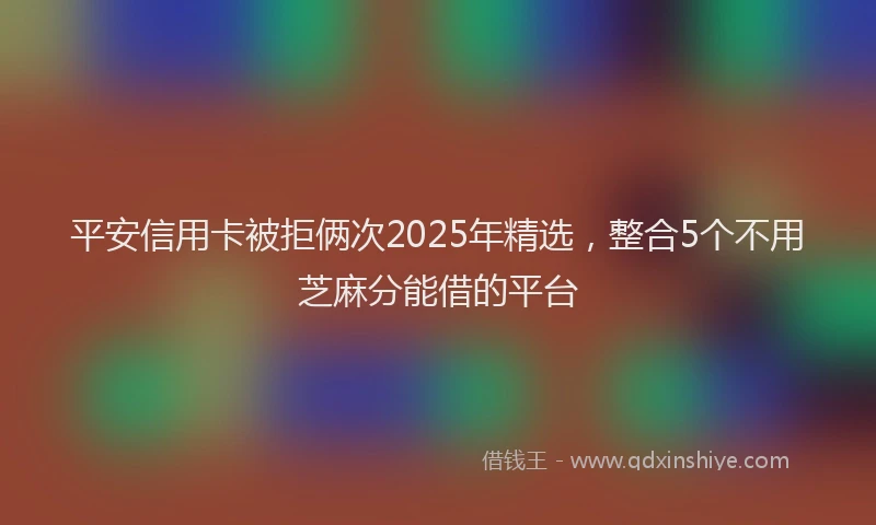 平安信用卡被拒俩次2025年精选，整合5个不用芝麻分能借的平台