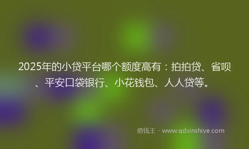 2025年的小贷平台哪个额度高有：拍拍贷、省呗、平安口袋银行、小花钱包、人人贷等。