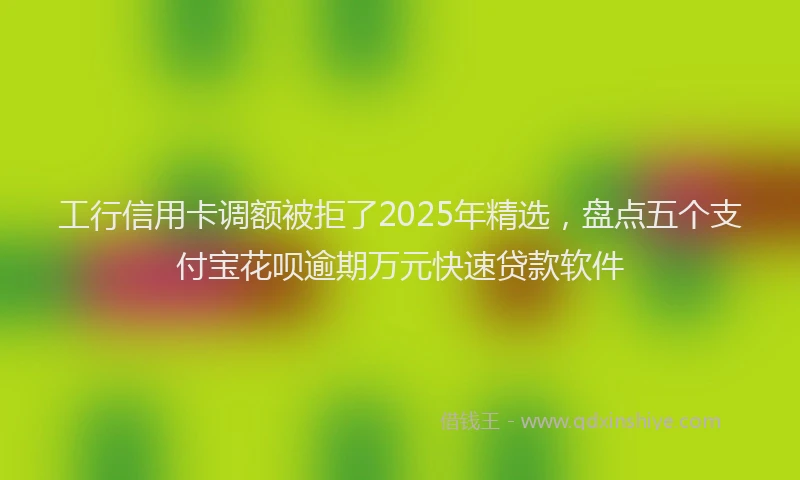 工行信用卡调额被拒了2025年精选，盘点五个支付宝花呗逾期万元快速贷款软件
