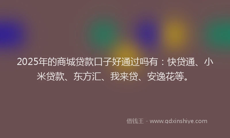 2025年的商城贷款口子好通过吗有：快贷通、小米贷款、东方汇、我来贷、安逸花等。