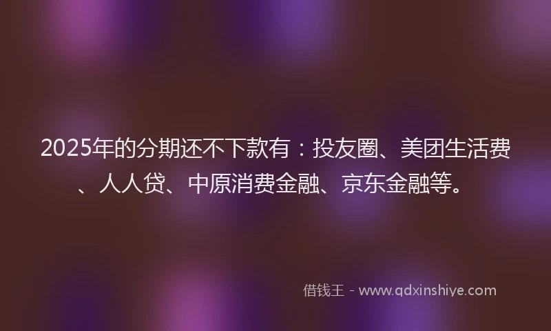 2025年的分期还不下款有：投友圈、美团生活费、人人贷、中原消费金融、京东金融等。