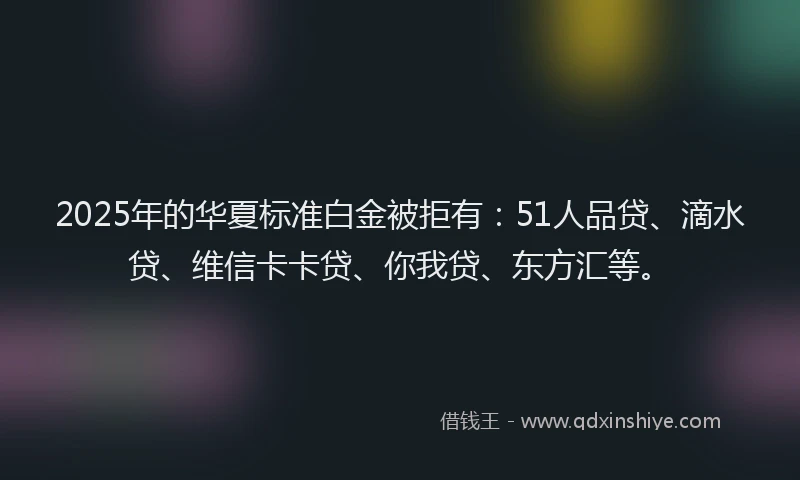 2025年的华夏标准白金被拒有：51人品贷、滴水贷、维信卡卡贷、你我贷、东方汇等。