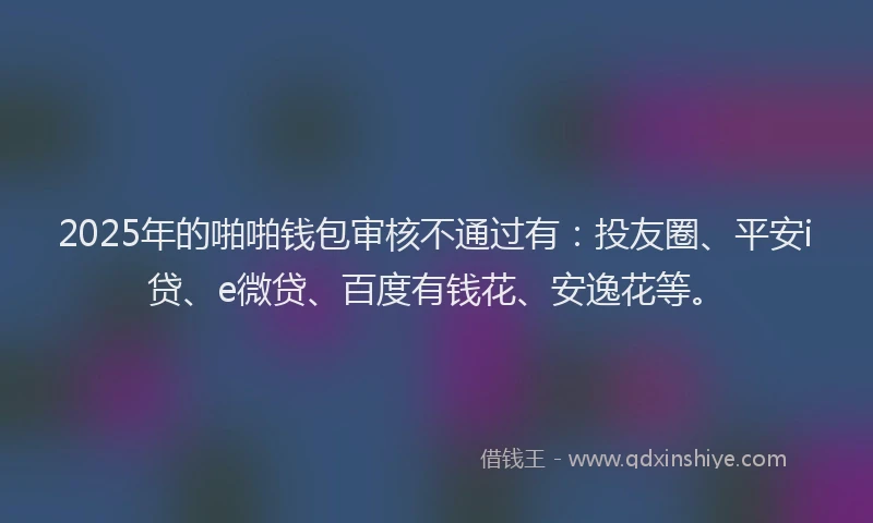 2025年的啪啪钱包审核不通过有：投友圈、平安i贷、e微贷、百度有钱花、安逸花等。