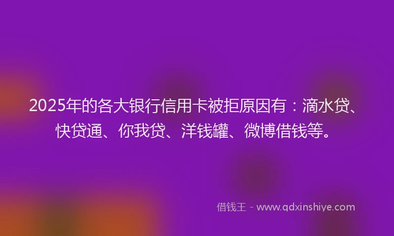 2025年的各大银行信用卡被拒原因有：滴水贷、快贷通、你我贷、洋钱罐、微博借钱等。