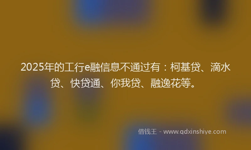 2025年的工行e融信息不通过有：柯基贷、滴水贷、快贷通、你我贷、融逸花等。