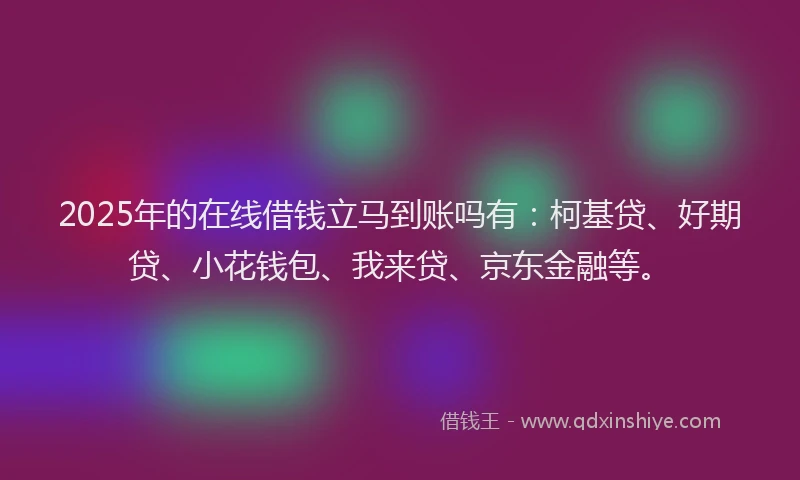 2025年的在线借钱立马到账吗有：柯基贷、好期贷、小花钱包、我来贷、京东金融等。