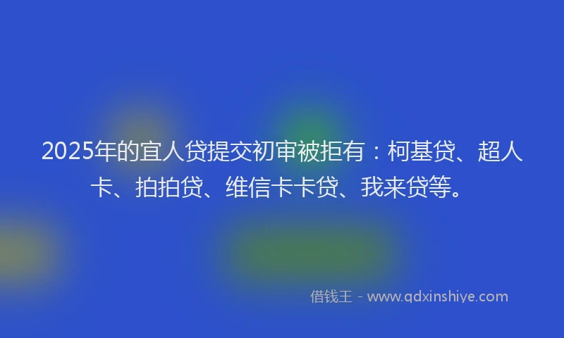 2025年的宜人贷提交初审被拒有：柯基贷、超人卡、拍拍贷、维信卡卡贷、我来贷等。