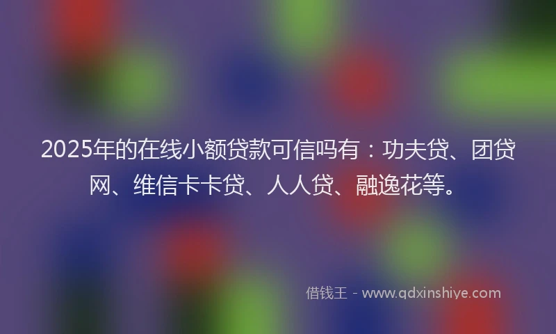 2025年的在线小额贷款可信吗有：功夫贷、团贷网、维信卡卡贷、人人贷、融逸花等。