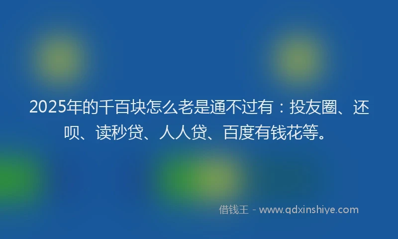 2025年的千百块怎么老是通不过有：投友圈、还呗、读秒贷、人人贷、百度有钱花等。
