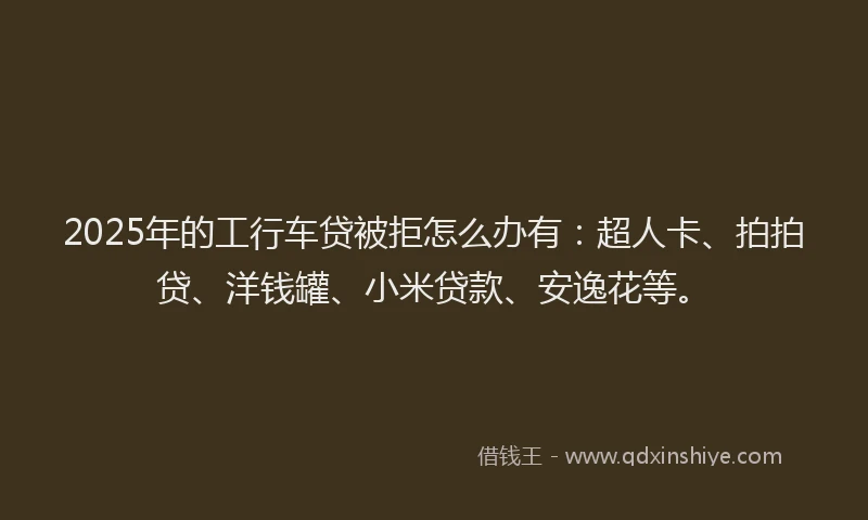 2025年的工行车贷被拒怎么办有：超人卡、拍拍贷、洋钱罐、小米贷款、安逸花等。