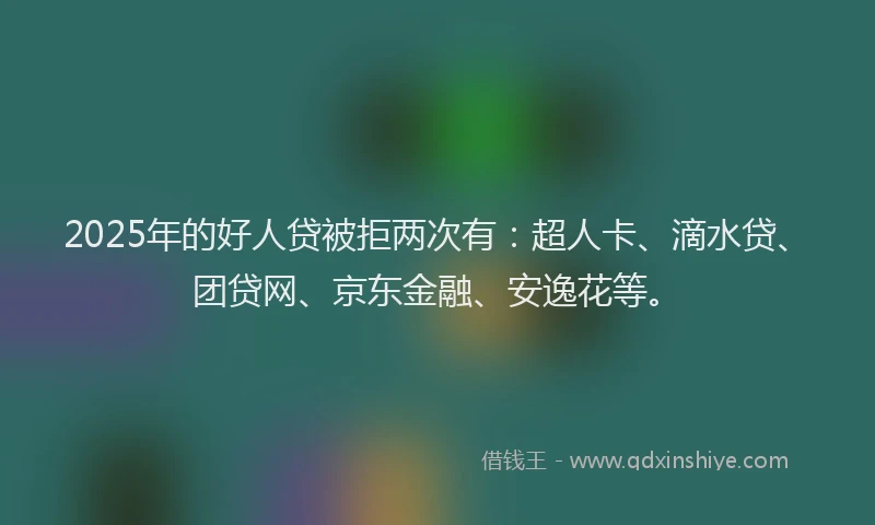 2025年的好人贷被拒两次有：超人卡、滴水贷、团贷网、京东金融、安逸花等。