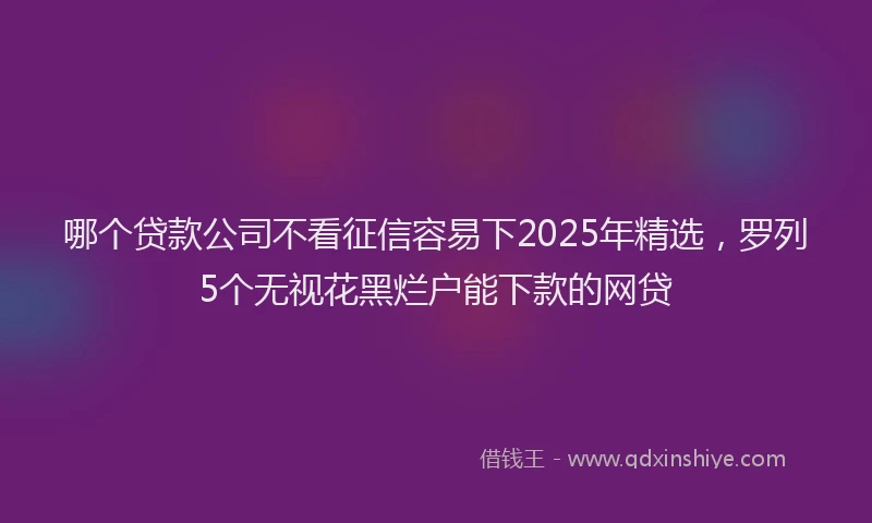 哪个贷款公司不看征信容易下2025年精选，罗列5个无视花黑烂户能下款的网贷