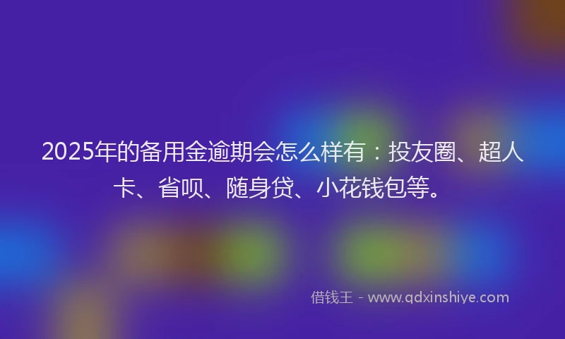 2025年的备用金逾期会怎么样有：投友圈、超人卡、省呗、随身贷、小花钱包等。