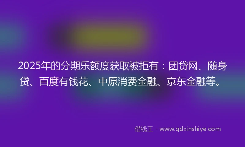 2025年的分期乐额度获取被拒有：团贷网、随身贷、百度有钱花、中原消费金融、京东金融等。