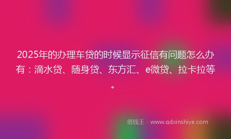 2025年的办理车贷的时候显示征信有问题怎么办有：滴水贷、随身贷、东方汇、e微贷、拉卡拉等。
