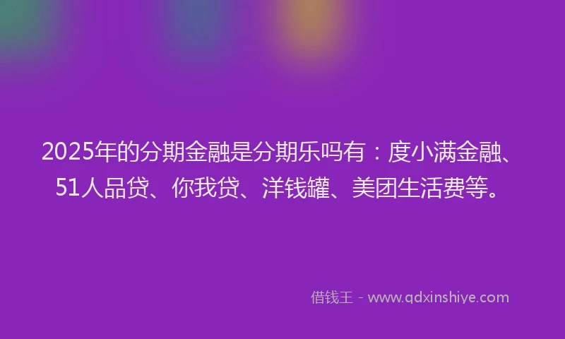 2025年的分期金融是分期乐吗有：度小满金融、51人品贷、你我贷、洋钱罐、美团生活费等。