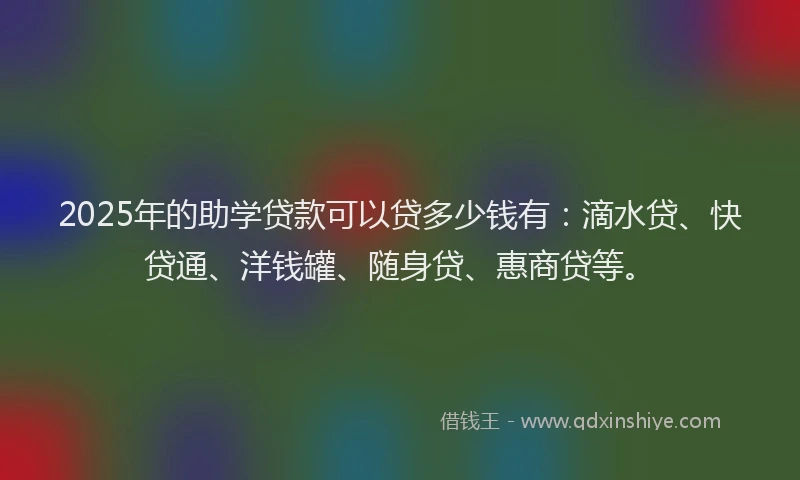 2025年的助学贷款可以贷多少钱有：滴水贷、快贷通、洋钱罐、随身贷、惠商贷等。