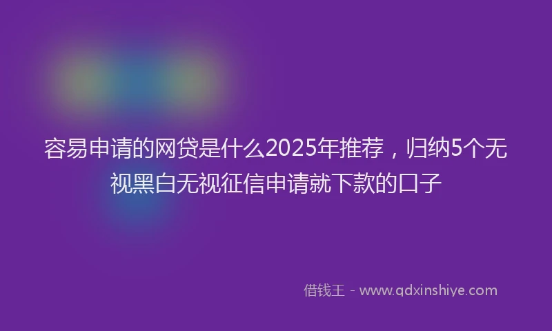 容易申请的网贷是什么2025年推荐，归纳5个无视黑白无视征信申请就下款的口子