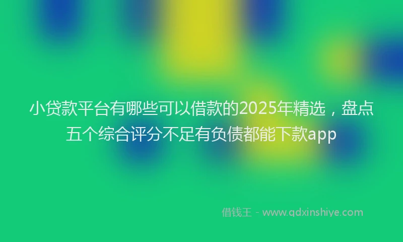 小贷款平台有哪些可以借款的2025年精选，盘点五个综合评分不足有负债都能下款app