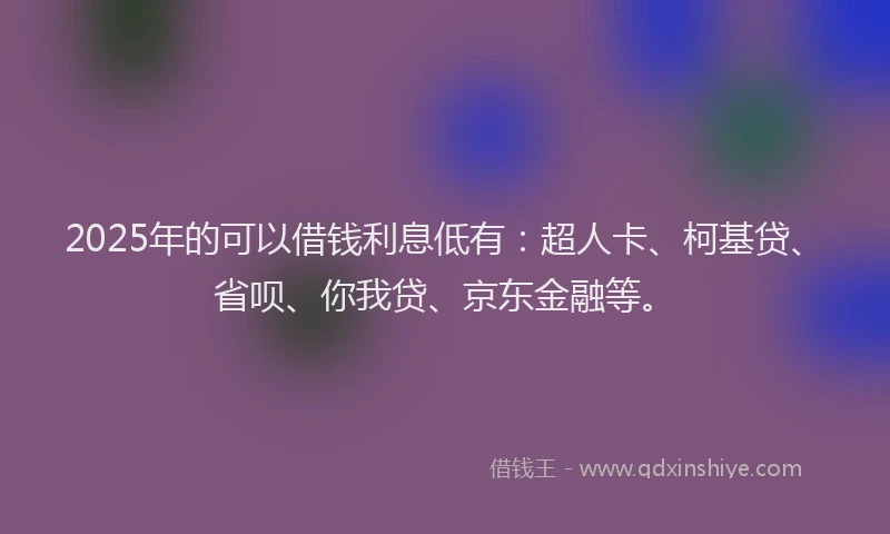 2025年的可以借钱利息低有：超人卡、柯基贷、省呗、你我贷、京东金融等。