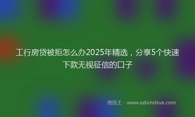 工行房贷被拒怎么办2025年精选，分享5个快速下款无视征信的口子