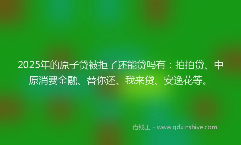 2025年的原子贷被拒了还能贷吗有：拍拍贷、中原消费金融、替你还、我来贷、安逸花等。
